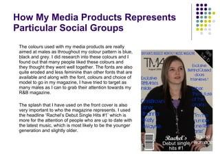 The colours used with my media products are really aimed at males as throughout my colour pattern is blue, black and grey. I did research into these colours and I found out that many people liked these colours and they thought they went well together. The fonts are also quite eroded and less feminine than other fonts that are available and along with the font, colours and choice of model to go in my magazine, I have tried to target as many males as I can to grab their attention towards my R&B magazine. The splash that I have used on the front cover is also very important to who the magazine represents. I used the headline ‘Rachel’s Debut Single Hits #1’ which is more for the attention of people who are up to date with the latest music, which is most likely to be the younger generation and slightly older. How My Media Products Represents Particular Social Groups 