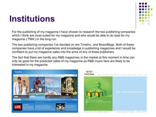 Institutions For the publishing of my magazine I have chosen to research the two publishing companies which I think are most suited for my magazine and who would be able to do best for my magazine (‘TMA’) in the long run. The two publishing companies I’ve decided on are TimeInc. and MusicMags. Both of these companies have a lot of experience and knowledge in publishing magazines and I would be confident to put my magazine sales into the arms of any of these publishers. The fact that there are hardly any R&B magazines in the market at this moment in time can only be good for the predicted sales of my magazine as R&B music fans are likely to be interested in my magazine. 