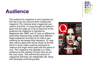 Audience The audience to magazine is very important as this has to go into account when creating the magazine. For instance when magazines use colours and fonts, it is long thought out before it goes onto the page as it has to stand out to the audience the magazine is intended for. Magazines like ‘NME’ and ‘Q’ look so different to each other because they simply have different target audiences and they try to make it eye-catching for the people they represent. ‘Q’ uses dark colours along with red as shown to the left which in some cases could be portrayed as violence and anger which goes with the genre of rock. This magazine only appeals to a niche audience as the majority of music fans do not like rock music. This will limit the amount of magazines that they can realistically sell, along with obviously minimizing profits. 