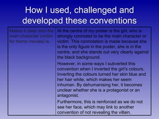 How I used, challenged and developed these conventions At the centre of my poster is the girl, who is strongly connoted to be the main character or victim. This connotation is made because she is the only figure in the poster, she is in the centre, and she stands out very clearly against the black background. However, in some ways I subverted this convention when I inverted the girl’s colours. Inverting the colours turned her skin blue and her hair white, which makes her seem inhuman. By dehumanising her, it becomes unclear whether she is a protagonist or an antagonist. Furthermore, this is reinforced as we do not see her face, which may link to another convention of not revealing the villain. Makes it clear who the main character (victim for horror movies) is. 