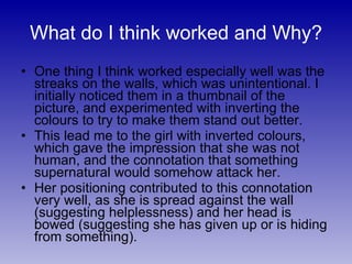 What do I think worked and Why? One thing I think worked especially well was the streaks on the walls, which was unintentional. I initially noticed them in a thumbnail of the picture, and experimented with inverting the colours to try to make them stand out better. This lead me to the girl with inverted colours, which gave the impression that she was not human, and the connotation that something supernatural would somehow attack her. Her positioning contributed to this connotation very well, as she is spread against the wall (suggesting helplessness) and her head is bowed (suggesting she has given up or is hiding from something). 
