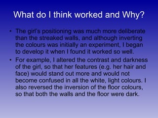 The girl’s positioning was much more deliberate than the streaked walls, and although inverting the colours was initially an experiment, I began to develop it when I found it worked so well. For example, I altered the contrast and darkness of the girl, so that her features (e.g. her hair and face) would stand out more and would not become confused in all the white, light colours. I also reversed the inversion of the floor colours, so that both the walls and the floor were dark. What do I think worked and Why? 