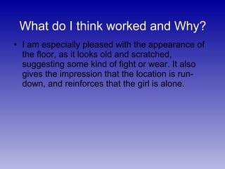 I am especially pleased with the appearance of the floor, as it looks old and scratched, suggesting some kind of fight or wear. It also gives the impression that the location is run- down, and reinforces that the girl is alone. What do I think worked and Why? 