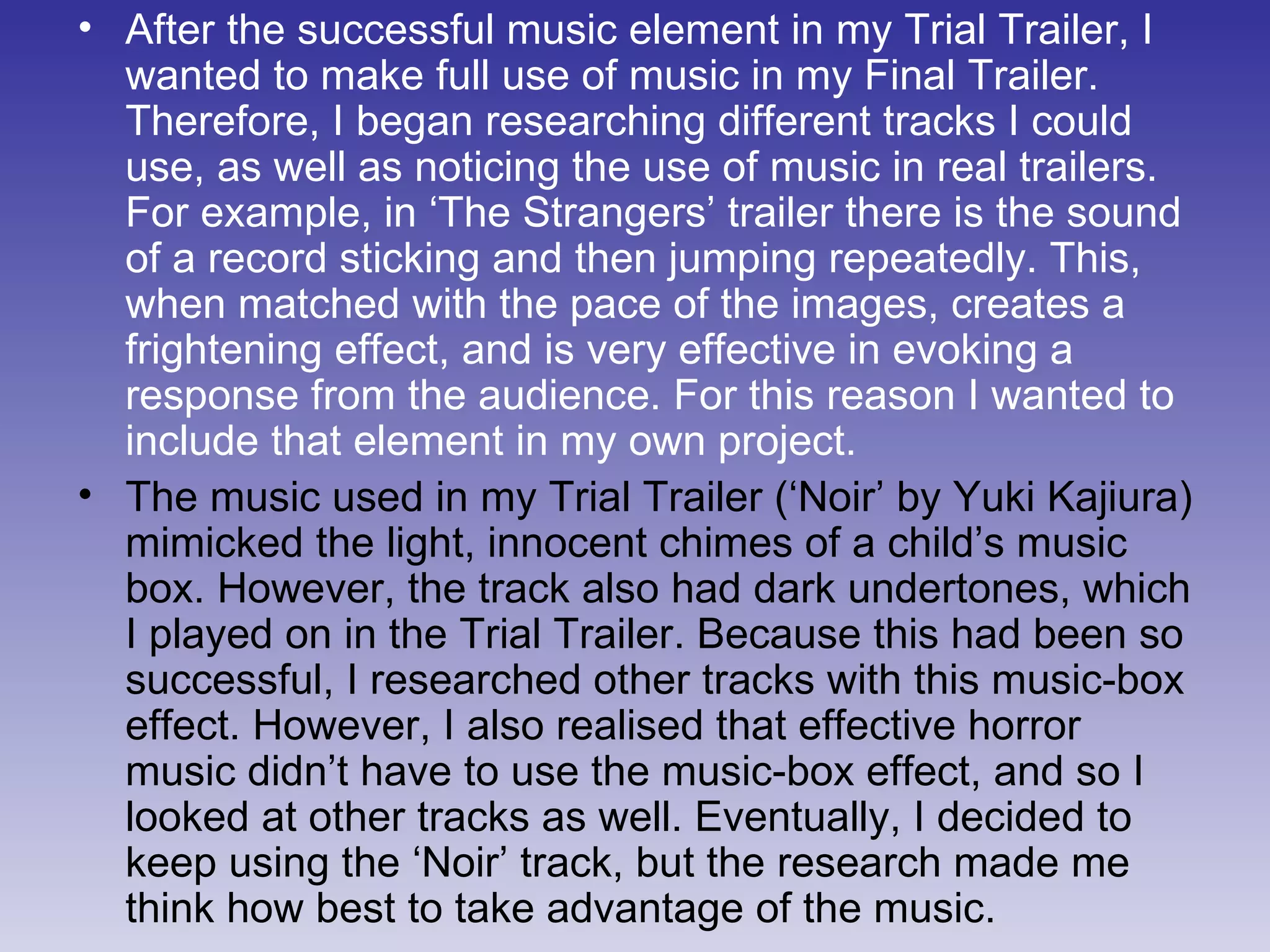 After the successful music element in my Trial Trailer, I wanted to make full use of music in my Final Trailer. Therefore, I began researching different tracks I could use, as well as noticing the use of music in real trailers. For example, in ‘The Strangers’ trailer there is the sound of a record sticking and then jumping repeatedly. This, when matched with the pace of the images, creates a frightening effect, and is very effective in evoking a response from the audience. For this reason I wanted to include that element in my own project. The music used in my Trial Trailer (‘Noir’ by Yuki Kajiura) mimicked the light, innocent chimes of a child’s music box. However, the track also had dark undertones, which I played on in the Trial Trailer. Because this had been so successful, I researched other tracks with this music-box effect. However, I also realised that effective horror music didn’t have to use the music-box effect, and so I looked at other tracks as well. Eventually, I decided to keep using the ‘Noir’ track, but the research made me think how best to take advantage of the music. 