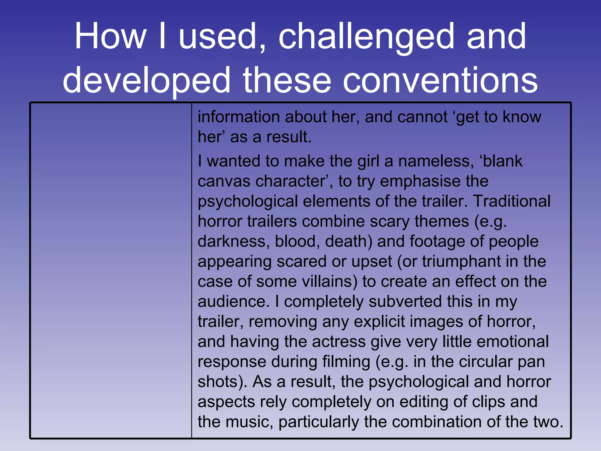 How I used, challenged and developed these conventions information about her, and cannot ‘get to know her’ as a result. I wanted to make the girl a nameless, ‘blank canvas character’, to try emphasise the psychological elements of the trailer. Traditional horror trailers combine scary themes (e.g. darkness, blood, death) and footage of people appearing scared or upset (or triumphant in the case of some villains) to create an effect on the audience. I completely subverted this in my trailer, removing any explicit images of horror, and having the actress give very little emotional response during filming (e.g. in the circular pan shots). As a result, the psychological and horror aspects rely completely on editing of clips and the music, particularly the combination of the two. 
