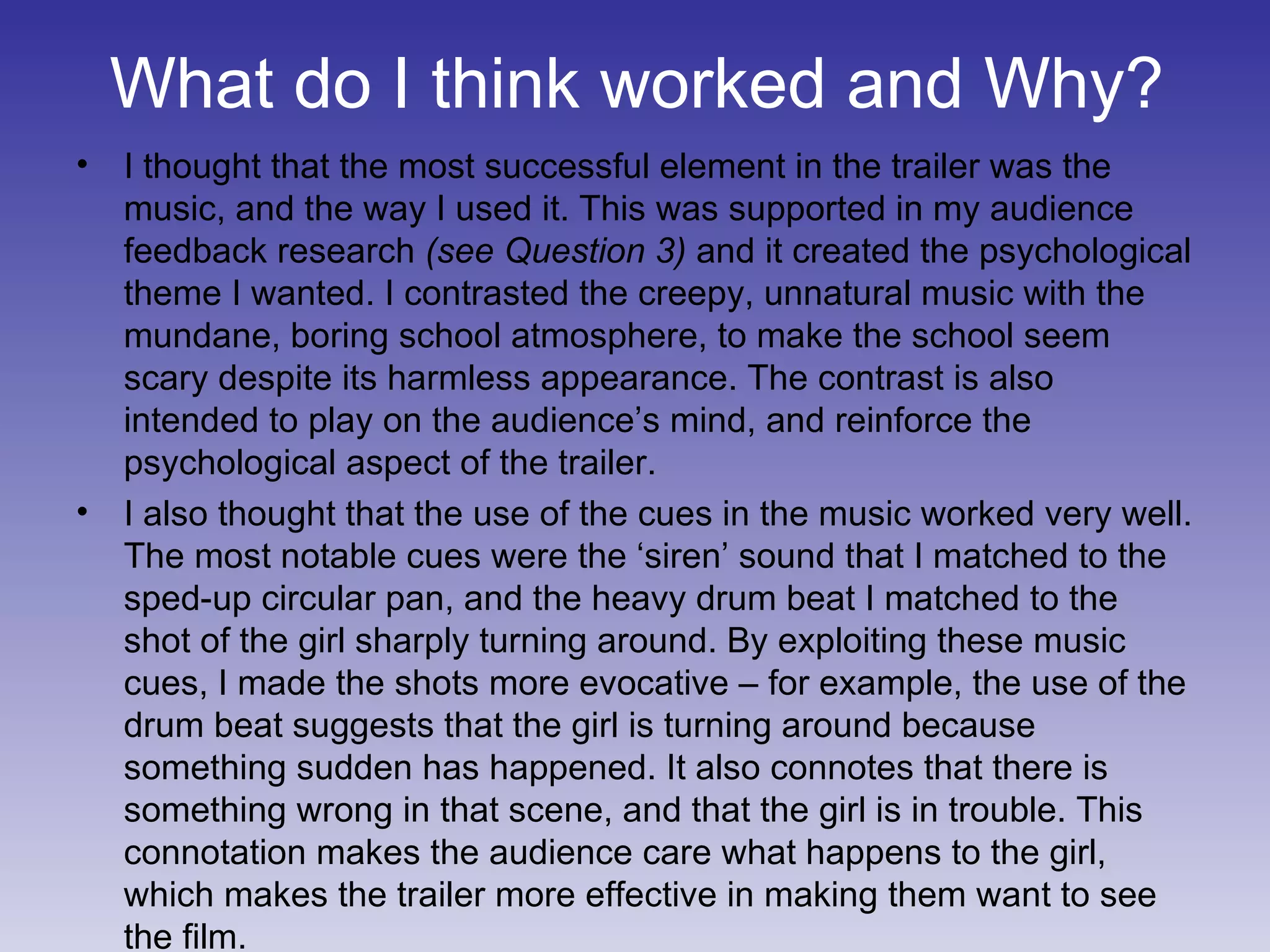 What do I think worked and Why? I thought that the most successful element in the trailer was the music, and the way I used it. This was supported in my audience feedback research  (see Question 3)  and it created the psychological theme I wanted. I contrasted the creepy, unnatural music with the mundane, boring school atmosphere, to make the school seem scary despite its harmless appearance. The contrast is also intended to play on the audience’s mind, and reinforce the psychological aspect of the trailer. I also thought that the use of the cues in the music worked very well. The most notable cues were the ‘siren’ sound that I matched to the sped-up circular pan, and the heavy drum beat I matched to the shot of the girl sharply turning around. By exploiting these music cues, I made the shots more evocative – for example, the use of the drum beat suggests that the girl is turning around because something sudden has happened. It also connotes that there is something wrong in that scene, and that the girl is in trouble. This connotation makes the audience care what happens to the girl, which makes the trailer more effective in making them want to see the film. 