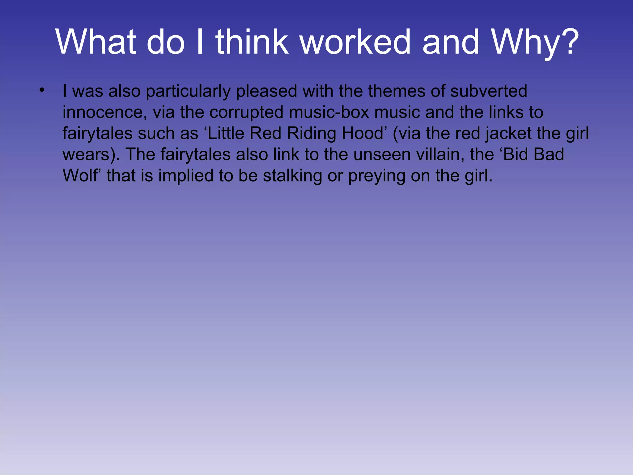 What do I think worked and Why? I was also particularly pleased with the themes of subverted innocence, via the corrupted music-box music and the links to fairytales such as ‘Little Red Riding Hood’ (via the red jacket the girl wears). The fairytales also link to the unseen villain, the ‘Bid Bad Wolf’ that is implied to be stalking or preying on the girl. 
