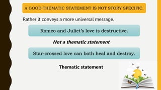 A GOOD THEMATIC STATEMENT IS NOT STORY SPECIFIC.
Romeo and Juliet’s love is destructive.
Rather it conveys a more universal message.
Not a thematic statement
Star-crossed love can both heal and destroy.
Thematic statement
 