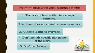 POINTS TO REMEMBER WHEN WRITING A THEME
1. Themes are best written in a complete
sentence.
2. A theme does not contain character names.
3. A theme is true to everyone.
4. Don’t include specific plot points
of the story.
5. Don’t be obvious.
 