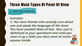 Three Main Types Of Point Of View
2. SECOND PERSON
Examples:
2. You have friends who actually care about
you and speak the language of the inner
You have avoided them of late. Your soul is
dishelved as your apartment and until you
clean it up a little you dont want to invite
anyone inside.
 