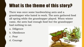 What is the theme of this story?
There was once some hardworking ants and a
grasshopper who hated to work. The ants gathered food
all spring while the grasshopper played. When winter
came, the ants had enough food but the grasshopper
had nothing to eat.
a. Diligence
b. Obedience
c. Fear
d. Courage
 