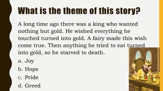 What is the theme of this story?
A long time ago there was a king who wanted
nothing but gold. He wished everything he
touched turned into gold. A fairy made this wish
come true. Then anything he tried to eat turned
into gold, so he starved to death.
a. Joy
b. Hope
c. Pride
d. Greed
 
