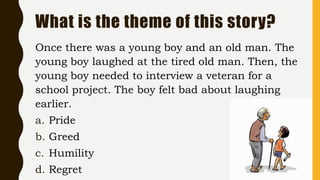 What is the theme of this story?
Once there was a young boy and an old man. The
young boy laughed at the tired old man. Then, the
young boy needed to interview a veteran for a
school project. The boy felt bad about laughing
earlier.
a. Pride
b. Greed
c. Humility
d. Regret
 