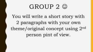You will write a short story with
2 paragraphs with your own
theme/original concept using 2nd
person pint of view.
GROUP 2 
 