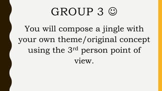 You will compose a jingle with
your own theme/original concept
using the 3rd person point of
view.
GROUP 3 
 