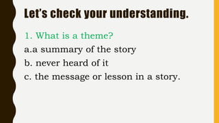 Let’s check your understanding.
1. What is a theme?
a.a summary of the story
b. never heard of it
c. the message or lesson in a story.
 