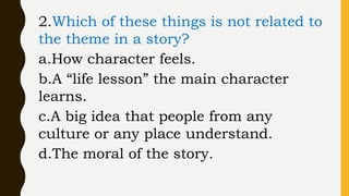 2.Which of these things is not related to
the theme in a story?
a.How character feels.
b.A “life lesson” the main character
learns.
c.A big idea that people from any
culture or any place understand.
d.The moral of the story.
 