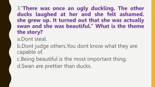 3.“There was once an ugly duckling. The other
ducks laughed at her and she felt ashamed.
she grew up. It turned out that she was actually
swan and she was beautiful.” What is the theme
the story?
a.Dont steal.
b.Dont judge others.You dont know what they are
capable of.
c.Being beautiful is the most important thing.
d.Swan are prettier than ducks.
 