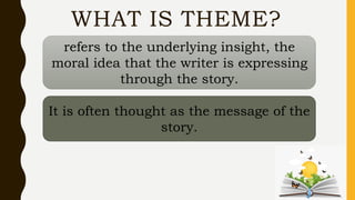 WHAT IS THEME?
refers to the underlying insight, the
moral idea that the writer is expressing
through the story.
It is often thought as the message of the
story.
 