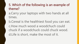 5. Which of the following is an example of
theme?
a.Carry your laptops with two hands at all
times.
b.Cereal is the healthiest food you can eat.
c.How much wood a woodchuch could
chuck if a woodchuck could chuck wood.
d.Life is short, make the most of it.
 