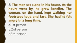 8. The man sat alone in his house. As the
hours went by, he grew lonelier. The
woman, on the hand, kept walking her
footsteps loud and fast. She had’nt felt
angry in a long time.
a.1st person
b.2rd person
c.3rd person
 