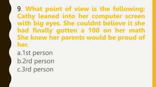 9. What point of view is the following:
Cathy leaned into her computer screen
with big eyes. She couldnt believe it she
had finally gotten a 100 on her math
She knew her parents would be proud of
her.
a.1st person
b.2rd person
c.3rd person
 