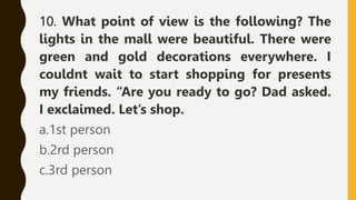 10. What point of view is the following? The
lights in the mall were beautiful. There were
green and gold decorations everywhere. I
couldnt wait to start shopping for presents
my friends. “Are you ready to go? Dad asked.
I exclaimed. Let’s shop.
a.1st person
b.2rd person
c.3rd person
 