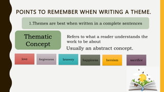 POINTS TO REMEMBER WHEN WRITING A THEME.
1.Themes are best when written in a complete sentences
Thematic
Concept
Refers to what a reader understands the
work to be about
Usually an abstract concept.
love forgiveness bravery happiness heroism sacrifice
 