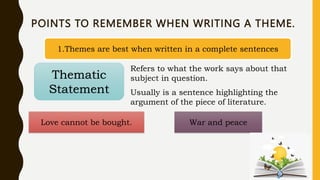 POINTS TO REMEMBER WHEN WRITING A THEME.
1.Themes are best when written in a complete sentences
Thematic
Statement
Refers to what the work says about that
subject in question.
Usually is a sentence highlighting the
argument of the piece of literature.
Love cannot be bought. War and peace
 