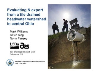 Evaluating N export
from a tile drained
headwater watershed
in central Ohio
Mark Williams
Kevin King
Norm Fausey
Soil Drainage Research Unit
Columbus, OH
69th SWCS International Annual Conference
July 27-30, 2014
 