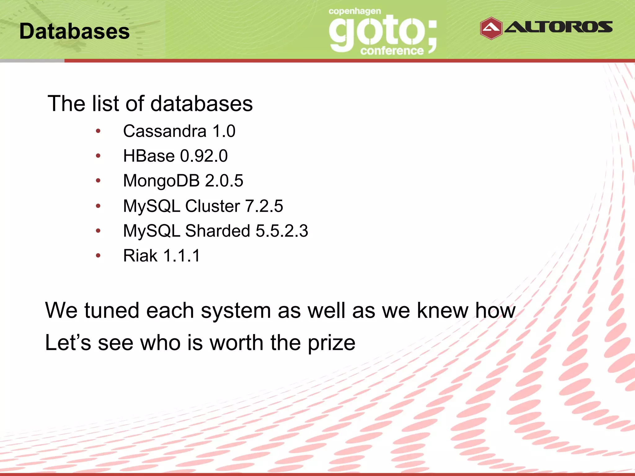 Databases


  The list of databases
      •    Cassandra 1.0
      •    HBase 0.92.0
      •    MongoDB 2.0.5
      •    MySQL Cluster 7.2.5
      •    MySQL Sharded 5.5.2.3
      •    Riak 1.1.1


  We tuned each system as well as we knew how
  Let’s see who is worth the prize



                          © ALTOROS Systems | CONFIDENTIAL
 