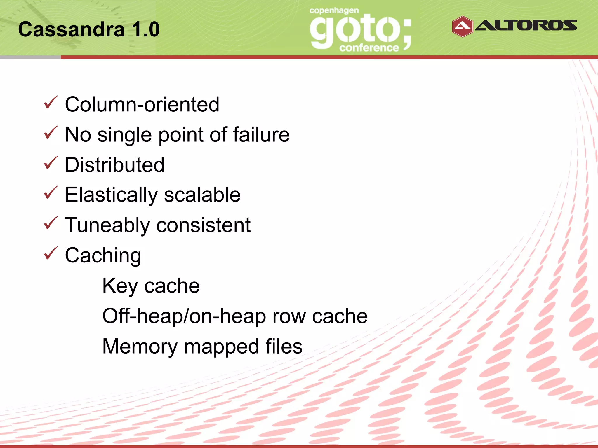 Cassandra 1.0


  ü  Column-oriented
  ü  No single point of failure
  ü  Distributed
  ü  Elastically scalable
  ü  Tuneably consistent
  ü  Caching
          Key cache
          Off-heap/on-heap row cache
          Memory mapped files


                      © ALTOROS Systems | CONFIDENTIAL
 