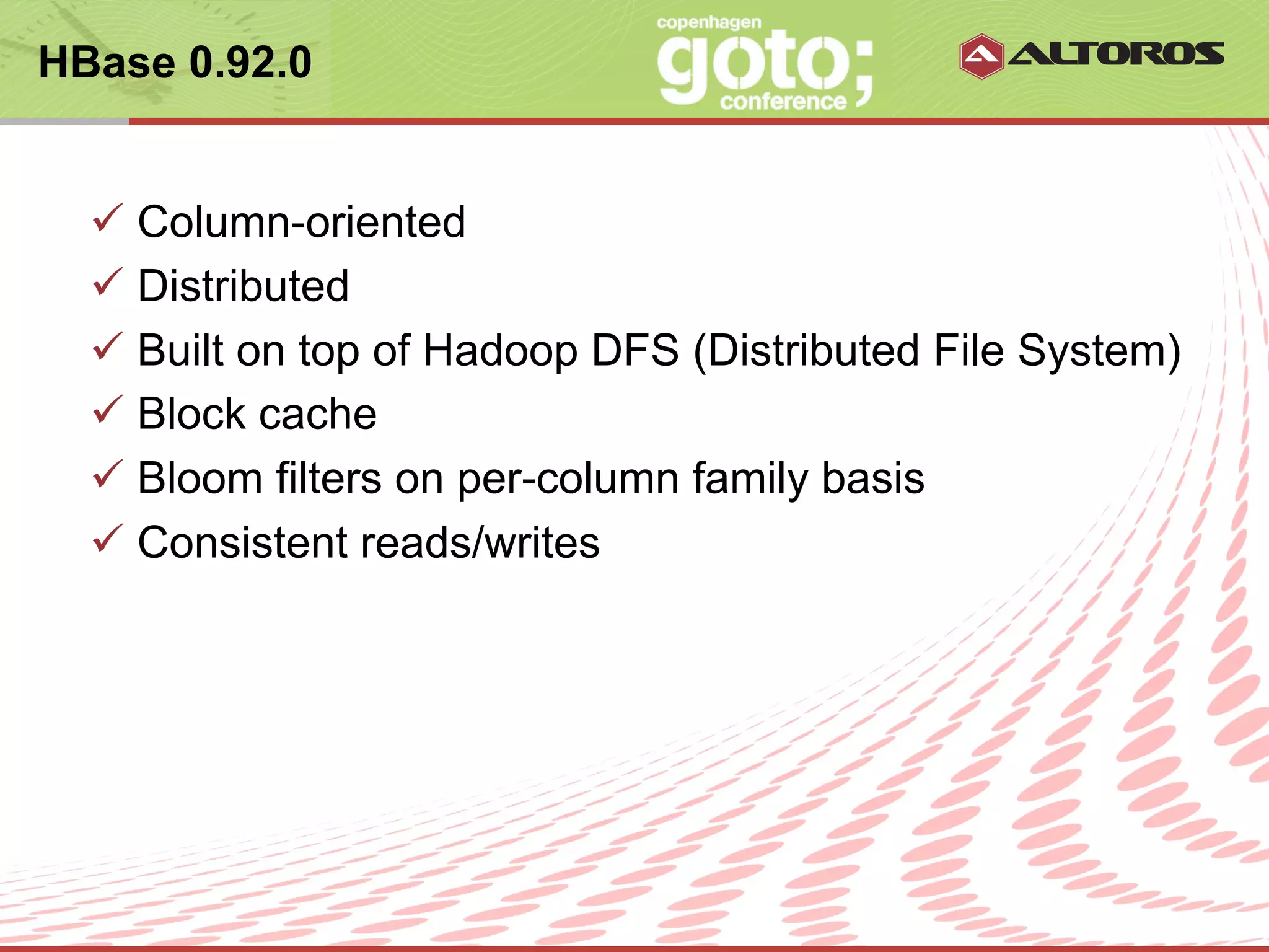 HBase 0.92.0


  ü  Column-oriented
  ü  Distributed
  ü  Built on top of Hadoop DFS (Distributed File System)
  ü  Block cache
  ü  Bloom filters on per-column family basis
  ü  Consistent reads/writes




                       © ALTOROS Systems | CONFIDENTIAL
 