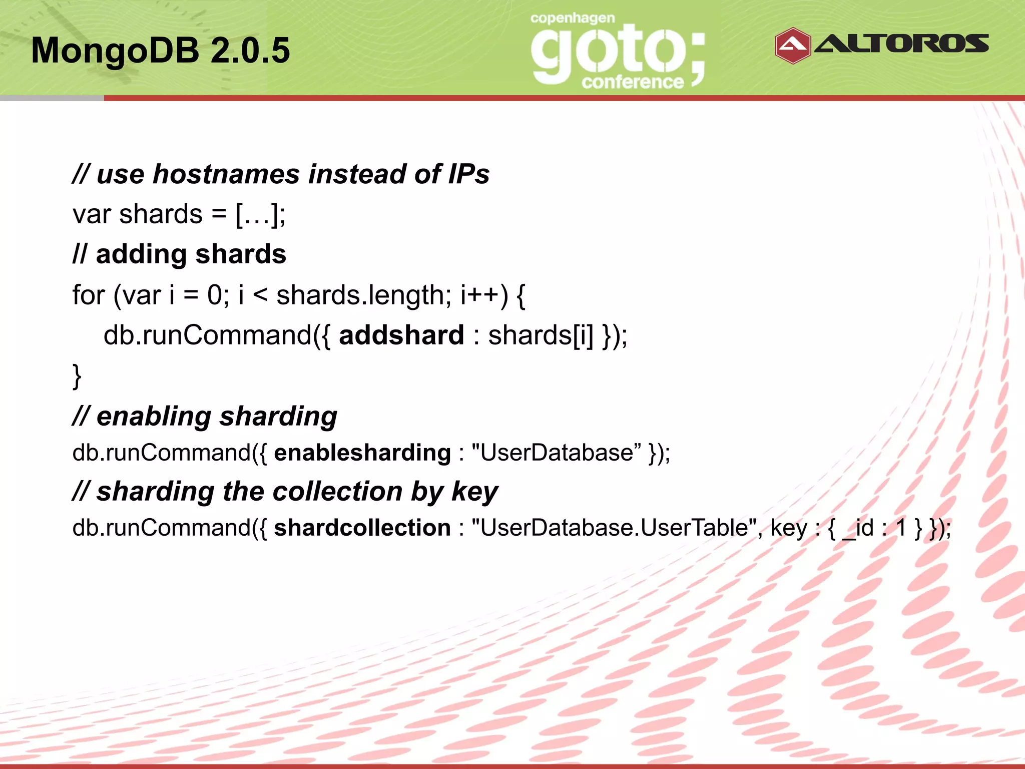 MongoDB 2.0.5


  // use hostnames instead of IPs
  var shards = […];
  // adding shards
  for (var i = 0; i < shards.length; i++) {
     db.runCommand({ addshard : shards[i] });
  }
  // enabling sharding
  db.runCommand({ enablesharding : "UserDatabase” });
  // sharding the collection by key
  db.runCommand({ shardcollection : "UserDatabase.UserTable", key : { _id : 1 } });




                                 © ALTOROS Systems | CONFIDENTIAL
 