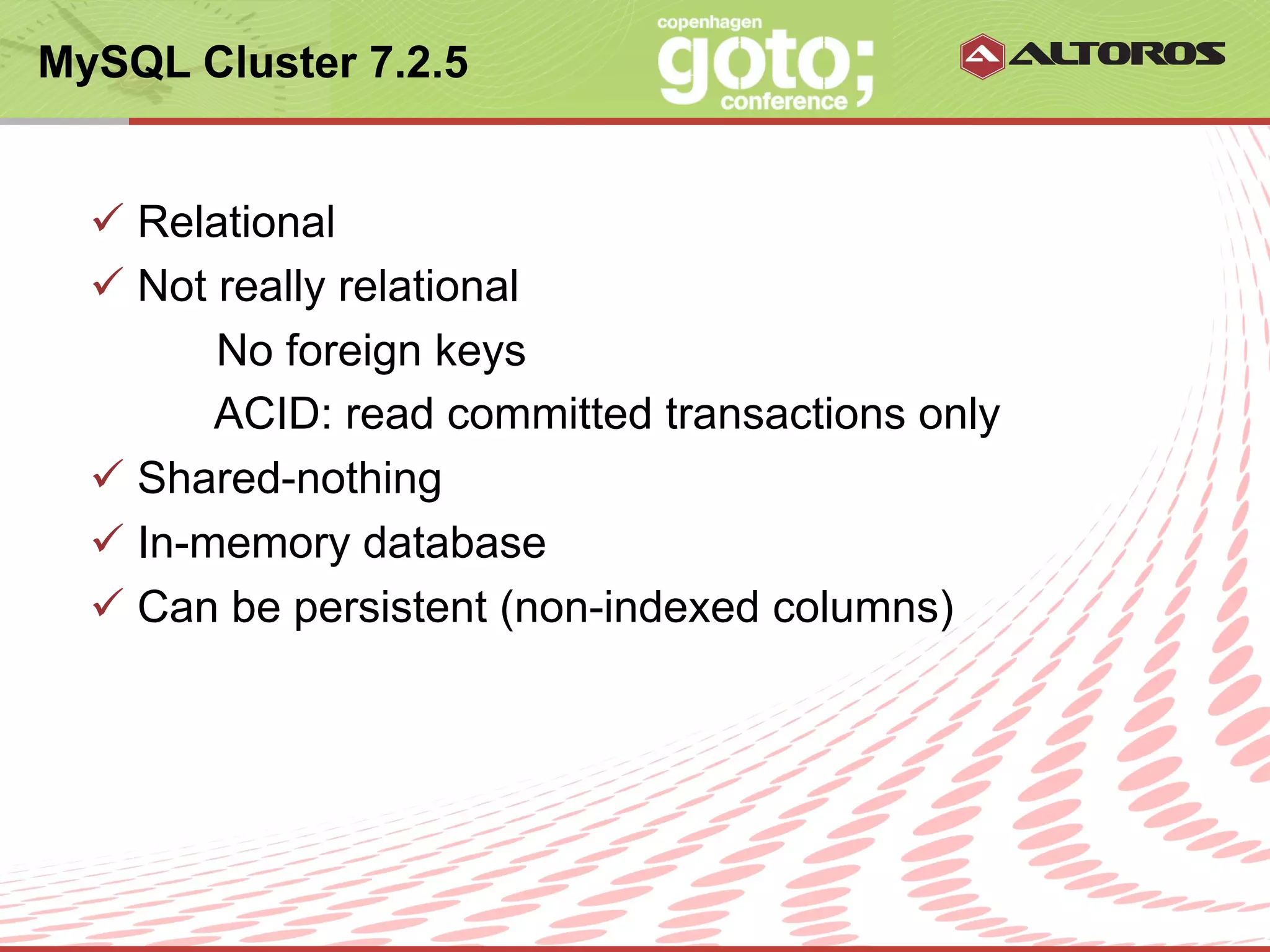 MySQL Cluster 7.2.5


  ü  Relational
  ü  Not really relational
          No foreign keys
          ACID: read committed transactions only
  ü  Shared-nothing
  ü  In-memory database
  ü  Can be persistent (non-indexed columns)




                       © ALTOROS Systems | CONFIDENTIAL
 