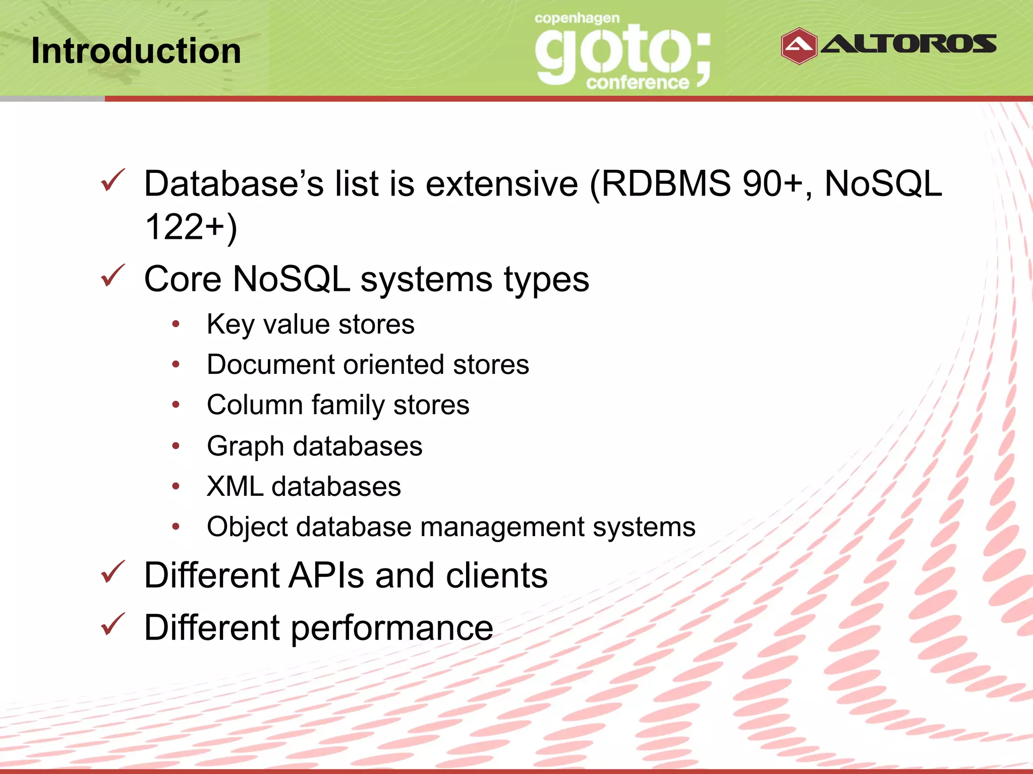 Introduction


   ü  Database’s list is extensive (RDBMS 90+, NoSQL
       122+)
   ü  Core NoSQL systems types
       •    Key value stores
       •    Document oriented stores
       •    Column family stores
       •    Graph databases
       •    XML databases
       •    Object database management systems
   ü  Different APIs and clients
   ü  Different performance


                          © ALTOROS Systems | CONFIDENTIAL
 