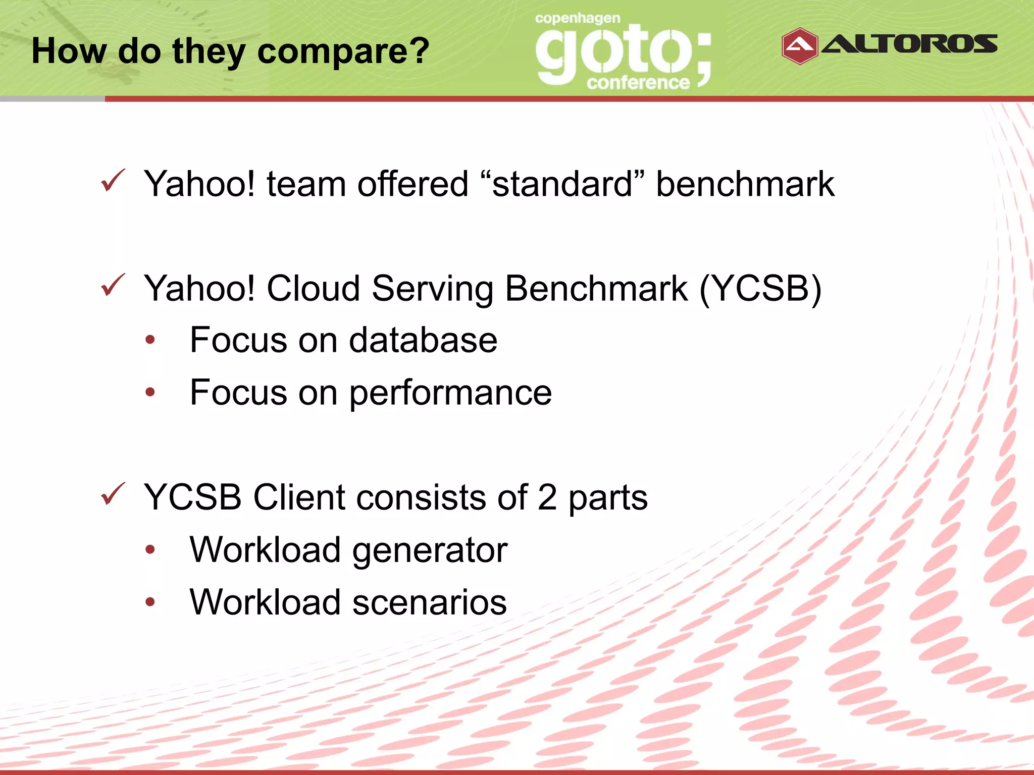 How do they compare?


   ü  Yahoo! team offered “standard” benchmark

   ü  Yahoo! Cloud Serving Benchmark (YCSB)
       •  Focus on database
       •  Focus on performance

   ü  YCSB Client consists of 2 parts
       •  Workload generator
       •  Workload scenarios


                       © ALTOROS Systems | CONFIDENTIAL
 