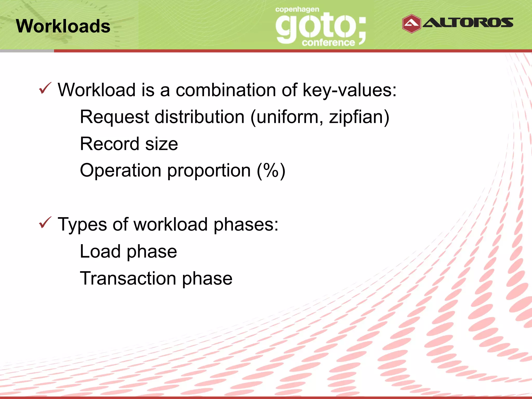 Workloads


  ü  Workload is a combination of key-values:
       Request distribution (uniform, zipfian)
       Record size
       Operation proportion (%)

  ü  Types of workload phases:
        Load phase
        Transaction phase




                       © ALTOROS Systems | CONFIDENTIAL
 