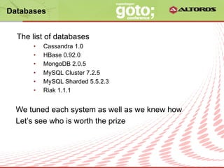 Databases


  The list of databases
      •    Cassandra 1.0
      •    HBase 0.92.0
      •    MongoDB 2.0.5
      •    MySQL Cluster 7.2.5
      •    MySQL Sharded 5.5.2.3
      •    Riak 1.1.1


  We tuned each system as well as we knew how
  Let’s see who is worth the prize



                          © ALTOROS Systems | CONFIDENTIAL
 
