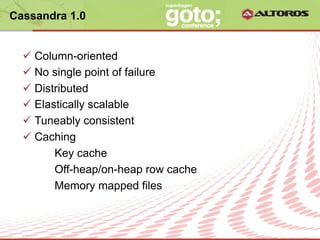 Cassandra 1.0


  ü  Column-oriented
  ü  No single point of failure
  ü  Distributed
  ü  Elastically scalable
  ü  Tuneably consistent
  ü  Caching
          Key cache
          Off-heap/on-heap row cache
          Memory mapped files


                      © ALTOROS Systems | CONFIDENTIAL
 