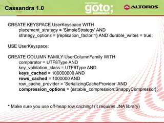 Cassandra 1.0

 CREATE KEYSPACE UserKeyspace WITH
     placement_strategy = 'SimpleStrategy' AND
     strategy_options = {replication_factor:1} AND durable_writes = true;

 USE UserKeyspace;

 CREATE COLUMN FAMILY UserColumnFamily WITH
     comparator = UTF8Type AND
     key_validation_class = UTF8Type AND
     keys_cached = 100000000 AND
     rows_cached = 1000000 AND
     row_cache_provider = 'SerializingCacheProvider’ AND
     compression_options = {sstable_compression:SnappyCompressor};


 * Make sure you use off-heap row caching! (it requires JNA library)

                              © ALTOROS Systems | CONFIDENTIAL
 