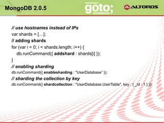 MongoDB 2.0.5


  // use hostnames instead of IPs
  var shards = […];
  // adding shards
  for (var i = 0; i < shards.length; i++) {
     db.runCommand({ addshard : shards[i] });
  }
  // enabling sharding
  db.runCommand({ enablesharding : "UserDatabase” });
  // sharding the collection by key
  db.runCommand({ shardcollection : "UserDatabase.UserTable", key : { _id : 1 } });




                                 © ALTOROS Systems | CONFIDENTIAL
 