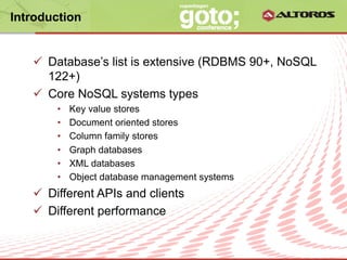 Introduction


   ü  Database’s list is extensive (RDBMS 90+, NoSQL
       122+)
   ü  Core NoSQL systems types
       •    Key value stores
       •    Document oriented stores
       •    Column family stores
       •    Graph databases
       •    XML databases
       •    Object database management systems
   ü  Different APIs and clients
   ü  Different performance


                          © ALTOROS Systems | CONFIDENTIAL
 