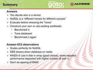 Summary

 Answers
 Ø  You decide who is a winner
 Ø  NoSQL is a “different horses for different courses”
 Ø  Evaluate before choosing the “horse”
 Ø  Construct your own or use existing workloads
      •  Benchmark it
      •  Tune database!
      •  Benchmark it again

 Amazon EC2 observations
 Ø  Scales perfectly for NoSQL
 Ø  EBS slowes down database on reads
 Ø  RAID0 it! Use 4 disk in array (good choice), some reported
     performance degraded with higher number (6 and >)
 Ø  Don’t be sparing of RAM!
                             © ALTOROS Systems | CONFIDENTIAL
 