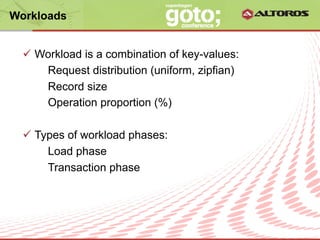 Workloads


  ü  Workload is a combination of key-values:
       Request distribution (uniform, zipfian)
       Record size
       Operation proportion (%)

  ü  Types of workload phases:
        Load phase
        Transaction phase




                       © ALTOROS Systems | CONFIDENTIAL
 