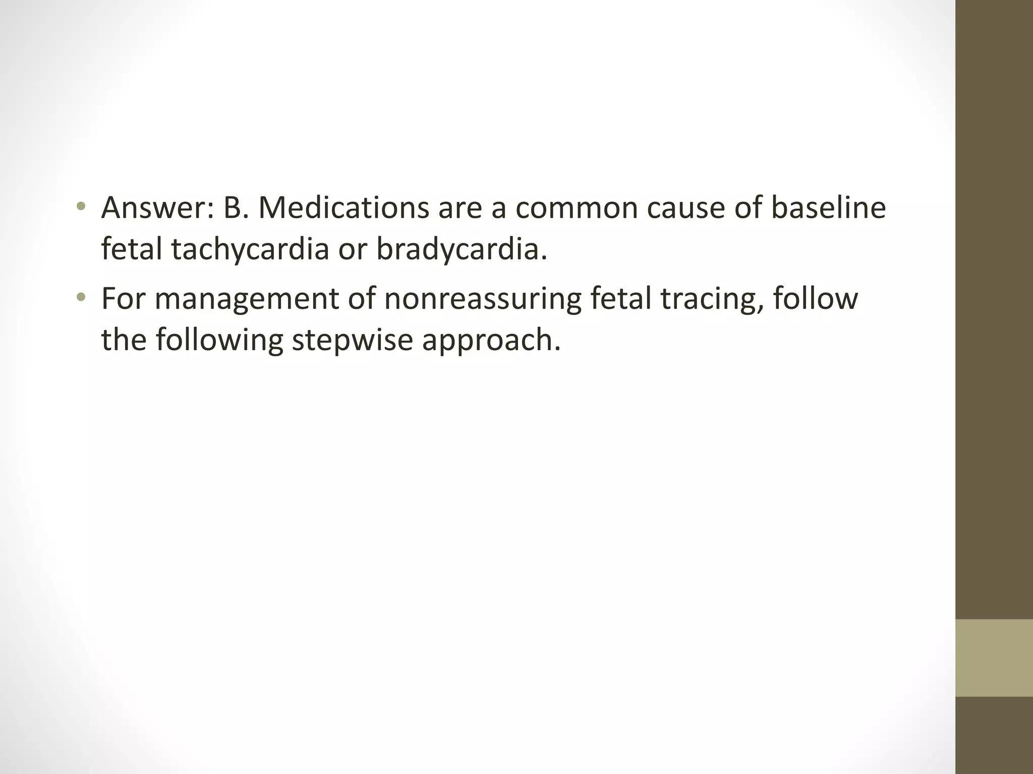 • Answer: B. Medications are a common cause of baseline
fetal tachycardia or bradycardia.
• For management of nonreassuring fetal tracing, follow
the following stepwise approach.
 