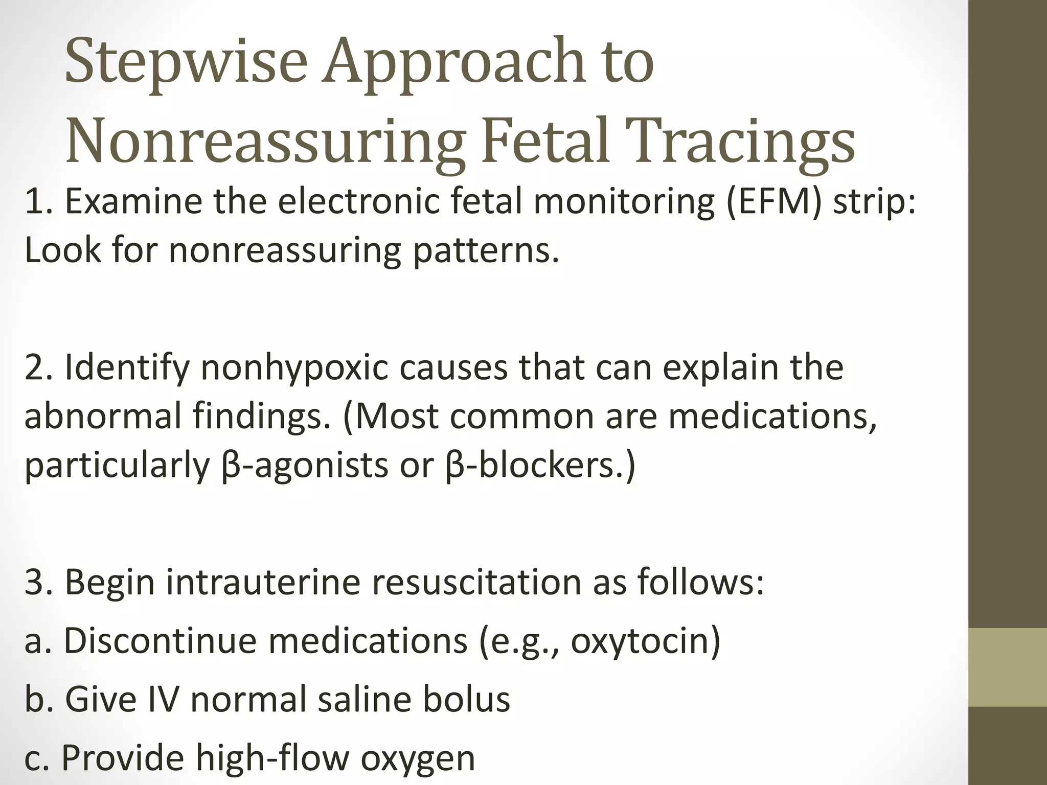 Stepwise Approach to
Nonreassuring Fetal Tracings
1. Examine the electronic fetal monitoring (EFM) strip:
Look for nonreassuring patterns.
2. Identify nonhypoxic causes that can explain the
abnormal findings. (Most common are medications,
particularly β-agonists or β-blockers.)
3. Begin intrauterine resuscitation as follows:
a. Discontinue medications (e.g., oxytocin)
b. Give IV normal saline bolus
c. Provide high-flow oxygen
 