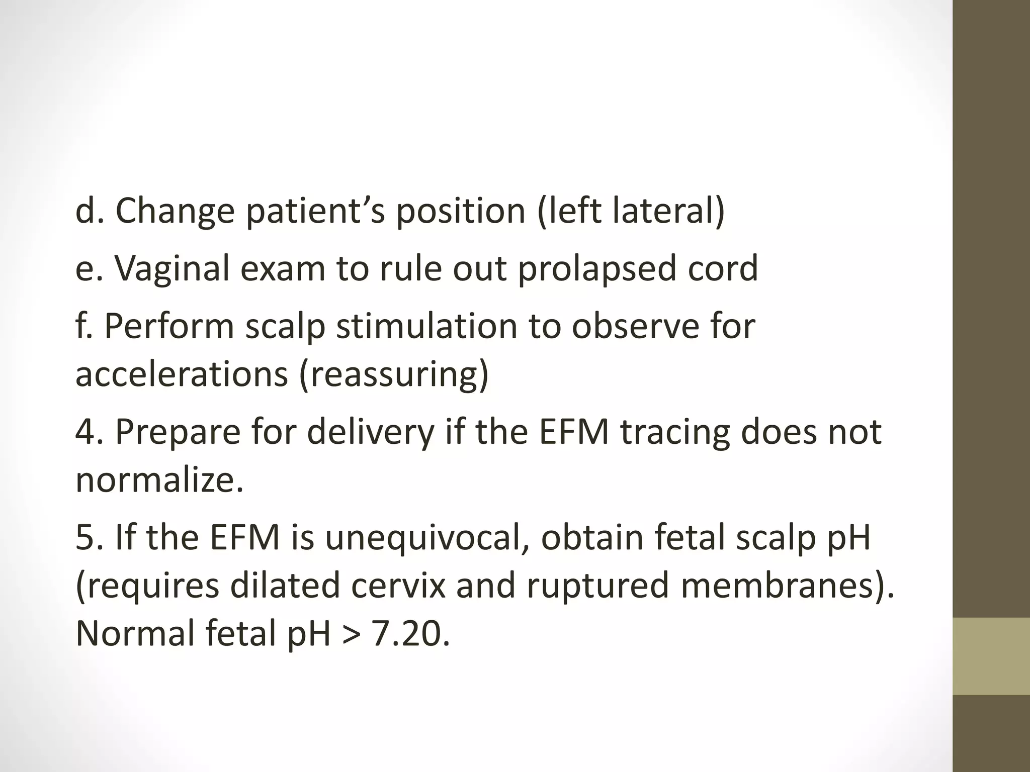 d. Change patient’s position (left lateral)
e. Vaginal exam to rule out prolapsed cord
f. Perform scalp stimulation to observe for
accelerations (reassuring)
4. Prepare for delivery if the EFM tracing does not
normalize.
5. If the EFM is unequivocal, obtain fetal scalp pH
(requires dilated cervix and ruptured membranes).
Normal fetal pH > 7.20.
 
