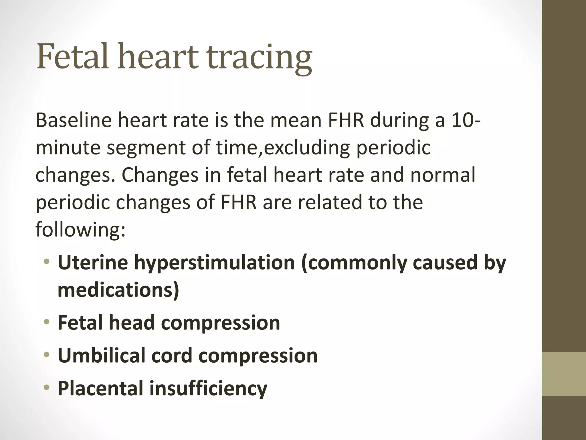 Fetal heart tracing
Baseline heart rate is the mean FHR during a 10-
minute segment of time,excluding periodic
changes. Changes in fetal heart rate and normal
periodic changes of FHR are related to the
following:
• Uterine hyperstimulation (commonly caused by
medications)
• Fetal head compression
• Umbilical cord compression
• Placental insufficiency
 