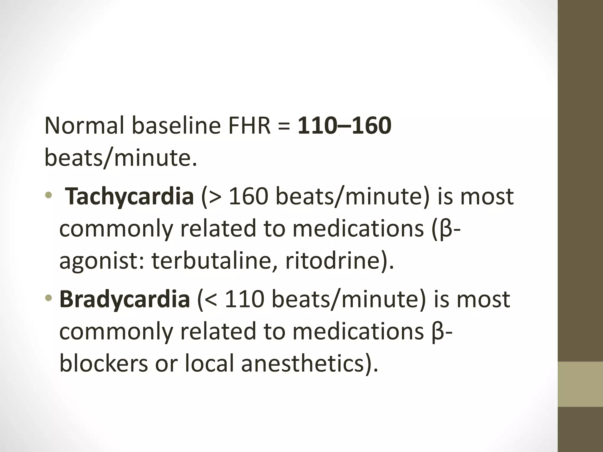 Normal baseline FHR = 110–160
beats/minute.
• Tachycardia (> 160 beats/minute) is most
commonly related to medications (β-
agonist: terbutaline, ritodrine).
• Bradycardia (< 110 beats/minute) is most
commonly related to medications β-
blockers or local anesthetics).
 